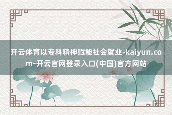 开云体育以专科精神赋能社会就业-kaiyun.com-开云官网登录入口(中国)官方网站