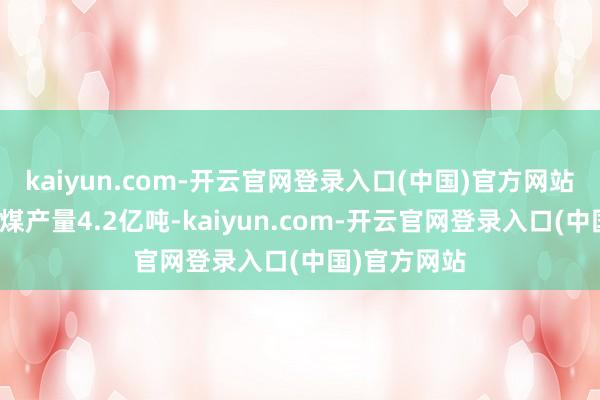 kaiyun.com-开云官网登录入口(中国)官方网站规上工业原煤产量4.2亿吨-kaiyun.com-开云官网登录入口(中国)官方网站