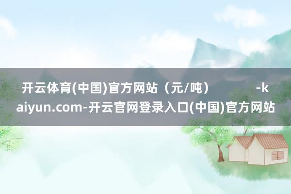 开云体育(中国)官方网站（元/吨）            -kaiyun.com-开云官网登录入口(中国)官方网站