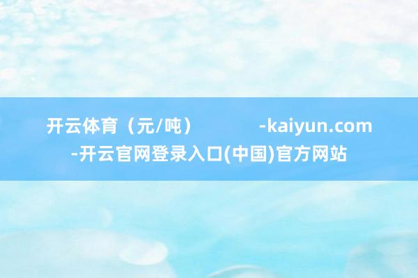 开云体育（元/吨）            -kaiyun.com-开云官网登录入口(中国)官方网站