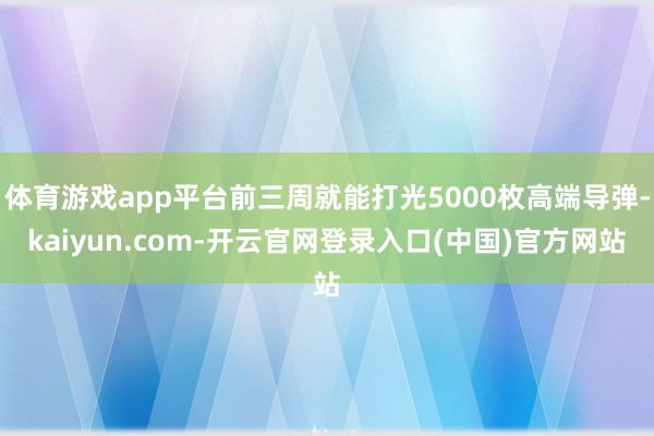 体育游戏app平台前三周就能打光5000枚高端导弹-kaiyun.com-开云官网登录入口(中国)官方网站