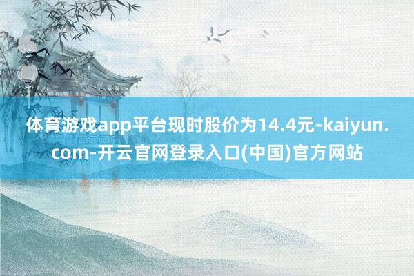 体育游戏app平台现时股价为14.4元-kaiyun.com-开云官网登录入口(中国)官方网站