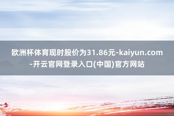 欧洲杯体育现时股价为31.86元-kaiyun.com-开云官网登录入口(中国)官方网站