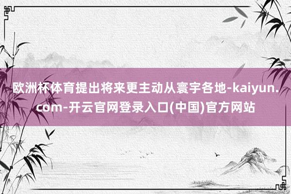 欧洲杯体育提出将来更主动从寰宇各地-kaiyun.com-开云官网登录入口(中国)官方网站