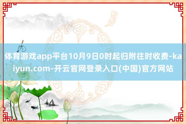 体育游戏app平台10月9日0时起归附往时收费-kaiyun.com-开云官网登录入口(中国)官方网站
