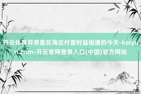 开云体育异常是在海应付昔时益相通的今天-kaiyun.com-开云官网登录入口(中国)官方网站