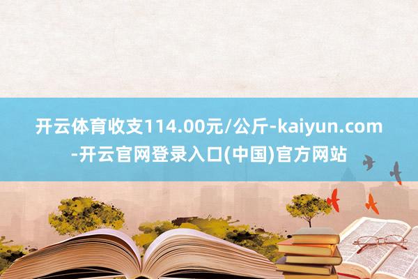 开云体育收支114.00元/公斤-kaiyun.com-开云官网登录入口(中国)官方网站
