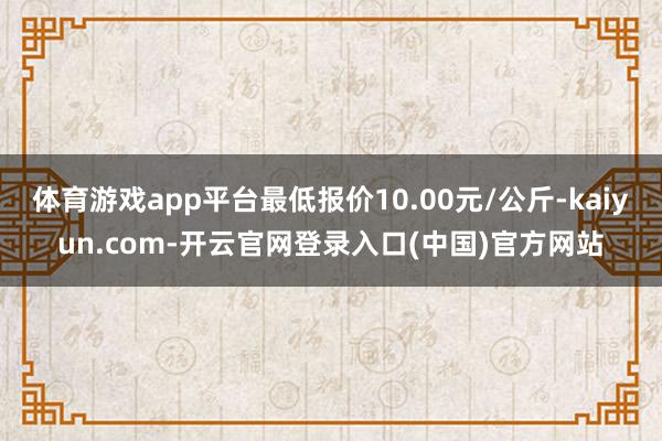 体育游戏app平台最低报价10.00元/公斤-kaiyun.com-开云官网登录入口(中国)官方网站
