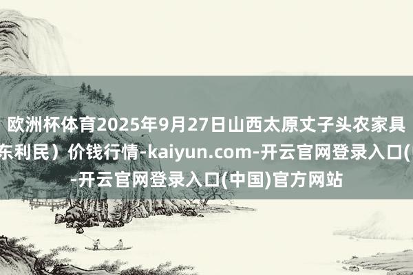 欧洲杯体育2025年9月27日山西太原丈子头农家具物流园（原城东利民）价钱行情-kaiyun.com-开云官网登录入口(中国)官方网站