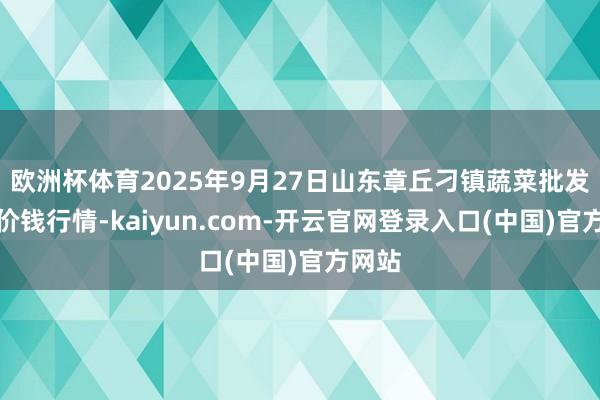 欧洲杯体育2025年9月27日山东章丘刁镇蔬菜批发市集价钱行情-kaiyun.com-开云官网登录入口(中国)官方网站