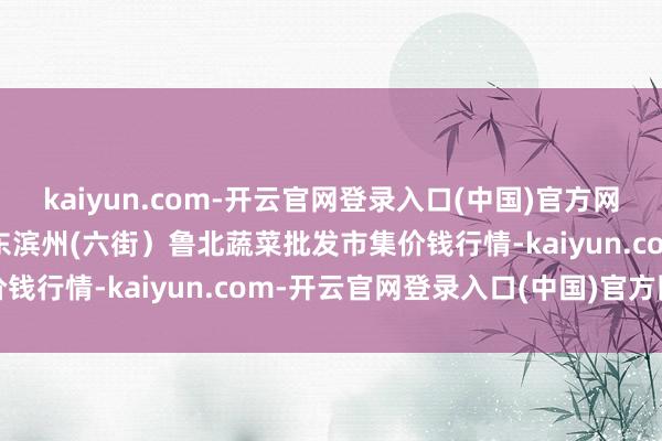 kaiyun.com-开云官网登录入口(中国)官方网站2025年9月27日山东滨州(六街）鲁北蔬菜批发市集价钱行情-kaiyun.com-开云官网登录入口(中国)官方网站