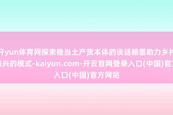 开yun体育网探索稳当土产货本体的谈话翰墨助力乡村全面振兴的模式-kaiyun.com-开云官网登录入口(中国)官方网站
