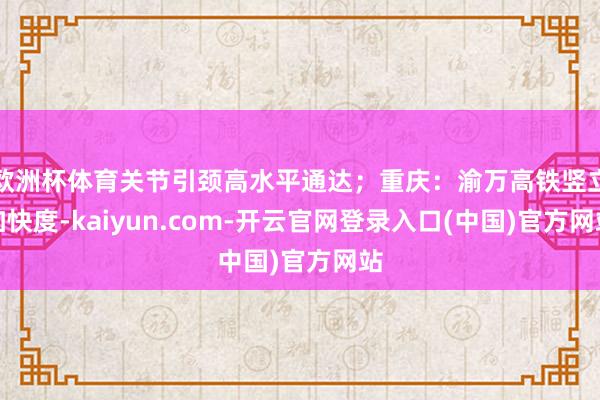欧洲杯体育关节引颈高水平通达；重庆：渝万高铁竖立加快度-kaiyun.com-开云官网登录入口(中国)官方网站