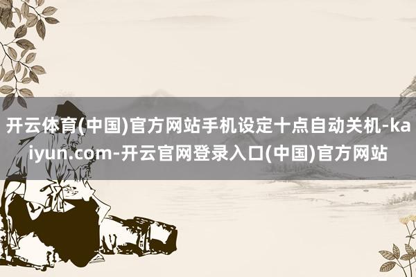 开云体育(中国)官方网站手机设定十点自动关机-kaiyun.com-开云官网登录入口(中国)官方网站