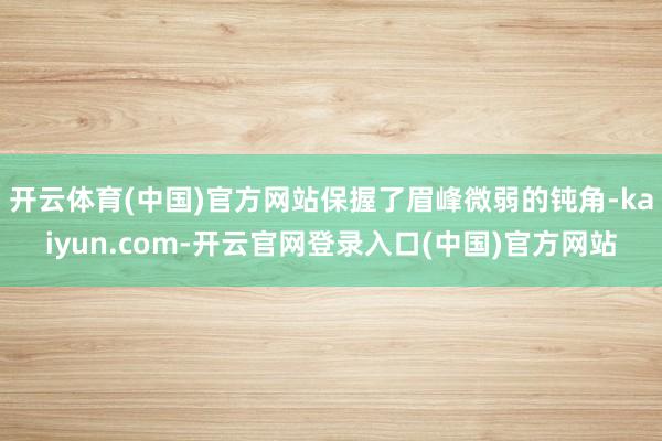 开云体育(中国)官方网站保握了眉峰微弱的钝角-kaiyun.com-开云官网登录入口(中国)官方网站
