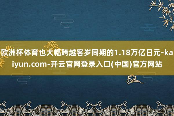 欧洲杯体育也大幅跨越客岁同期的1.18万亿日元-kaiyun.com-开云官网登录入口(中国)官方网站
