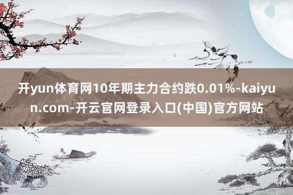 开yun体育网10年期主力合约跌0.01%-kaiyun.com-开云官网登录入口(中国)官方网站