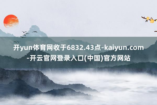 开yun体育网收于6832.43点-kaiyun.com-开云官网登录入口(中国)官方网站
