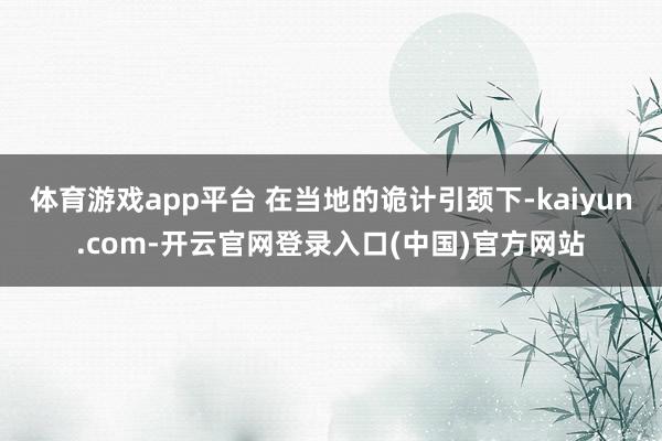 体育游戏app平台 在当地的诡计引颈下-kaiyun.com-开云官网登录入口(中国)官方网站