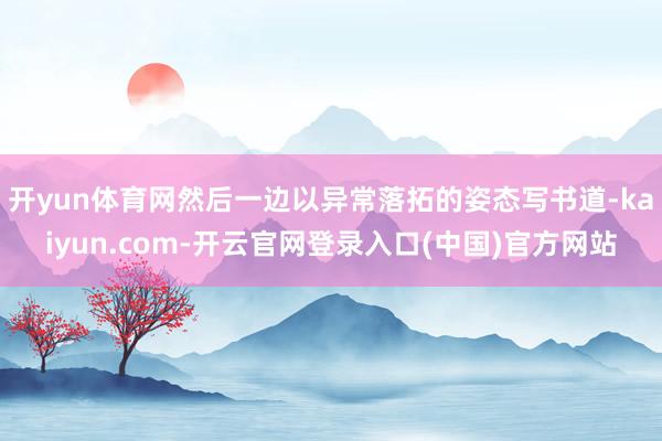 开yun体育网然后一边以异常落拓的姿态写书道-kaiyun.com-开云官网登录入口(中国)官方网站