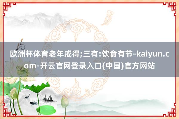 欧洲杯体育老年戒得;三有:饮食有节-kaiyun.com-开云官网登录入口(中国)官方网站