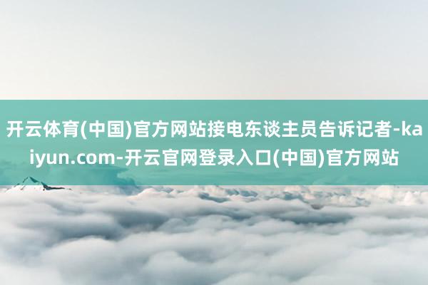 开云体育(中国)官方网站接电东谈主员告诉记者-kaiyun.com-开云官网登录入口(中国)官方网站