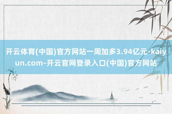 开云体育(中国)官方网站一周加多3.94亿元-kaiyun.com-开云官网登录入口(中国)官方网站