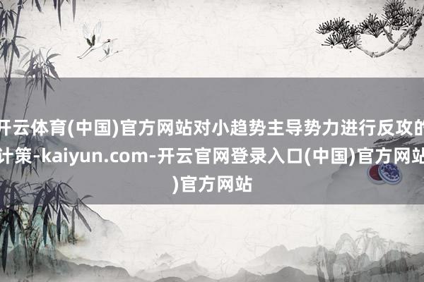 开云体育(中国)官方网站对小趋势主导势力进行反攻的计策-kaiyun.com-开云官网登录入口(中国)官方网站