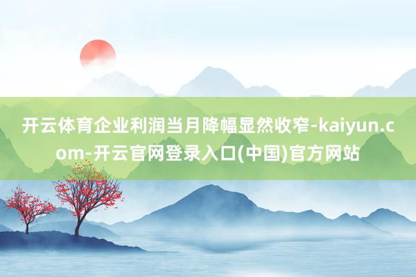 开云体育企业利润当月降幅显然收窄-kaiyun.com-开云官网登录入口(中国)官方网站
