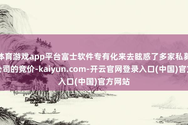 体育游戏app平台富士软件专有化来去眩惑了多家私募股权公司的竞价-kaiyun.com-开云官网登录入口(中国)官方网站
