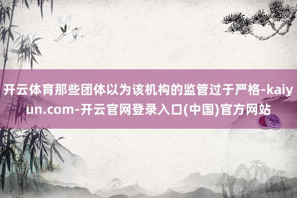开云体育那些团体以为该机构的监管过于严格-kaiyun.com-开云官网登录入口(中国)官方网站