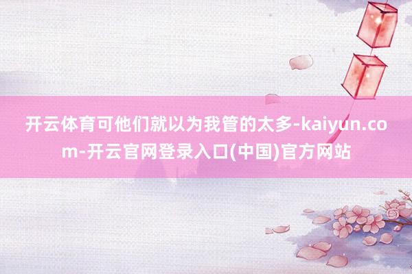 开云体育可他们就以为我管的太多-kaiyun.com-开云官网登录入口(中国)官方网站