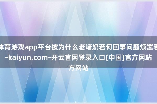 体育游戏app平台被为什么老堵奶若何回事问题烦嚣着-kaiyun.com-开云官网登录入口(中国)官方网站