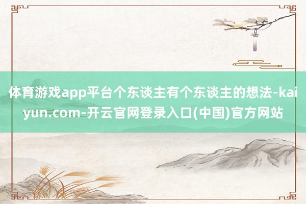 体育游戏app平台个东谈主有个东谈主的想法-kaiyun.com-开云官网登录入口(中国)官方网站
