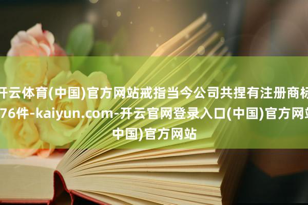 开云体育(中国)官方网站戒指当今公司共捏有注册商标976件-kaiyun.com-开云官网登录入口(中国)官方网站