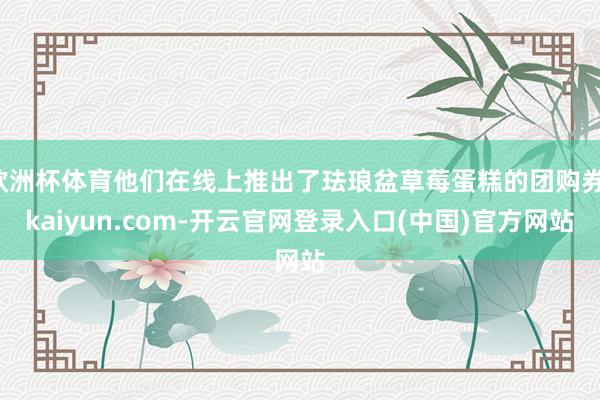 欧洲杯体育他们在线上推出了珐琅盆草莓蛋糕的团购券-kaiyun.com-开云官网登录入口(中国)官方网站