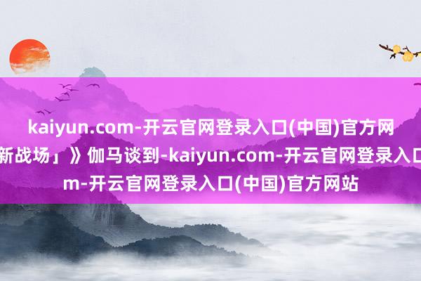 kaiyun.com-开云官网登录入口(中国)官方网站《寻找品牌「新战场」》伽马谈到-kaiyun.com-开云官网登录入口(中国)官方网站