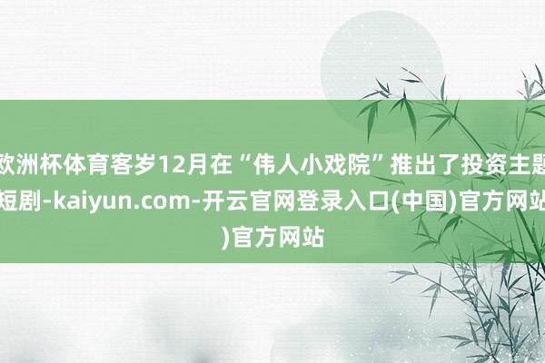 欧洲杯体育客岁12月在“伟人小戏院”推出了投资主题短剧-kaiyun.com-开云官网登录入口(中国)官方网站