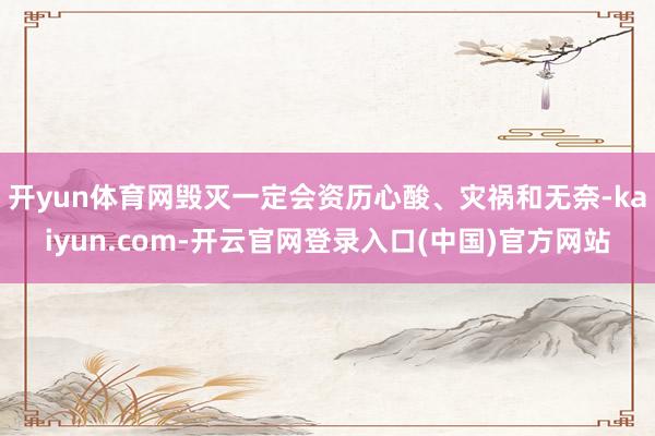 开yun体育网毁灭一定会资历心酸、灾祸和无奈-kaiyun.com-开云官网登录入口(中国)官方网站