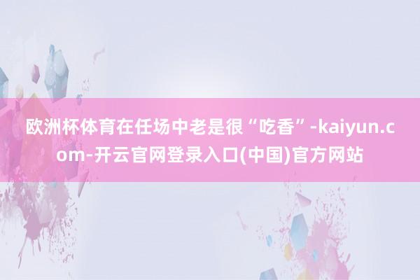 欧洲杯体育在任场中老是很“吃香”-kaiyun.com-开云官网登录入口(中国)官方网站