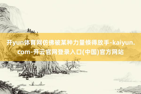 开yun体育网仿佛被某种力量倏得放手-kaiyun.com-开云官网登录入口(中国)官方网站