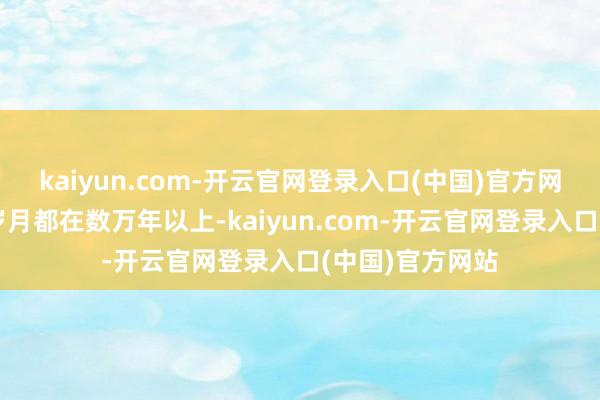 kaiyun.com-开云官网登录入口(中国)官方网站它们活过的岁月都在数万年以上-kaiyun.com-开云官网登录入口(中国)官方网站