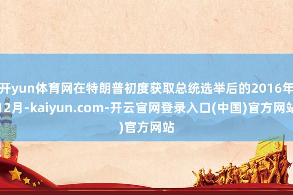 开yun体育网在特朗普初度获取总统选举后的2016年12月-kaiyun.com-开云官网登录入口(中国)官方网站