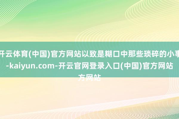 开云体育(中国)官方网站以致是糊口中那些琐碎的小事-kaiyun.com-开云官网登录入口(中国)官方网站
