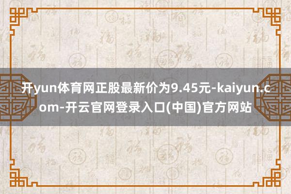 开yun体育网正股最新价为9.45元-kaiyun.com-开云官网登录入口(中国)官方网站