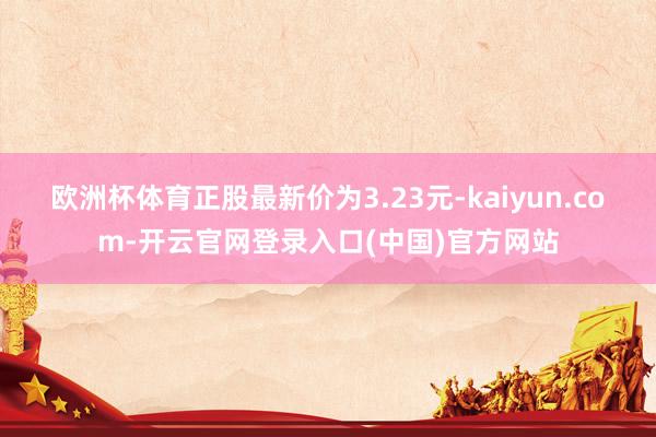 欧洲杯体育正股最新价为3.23元-kaiyun.com-开云官网登录入口(中国)官方网站