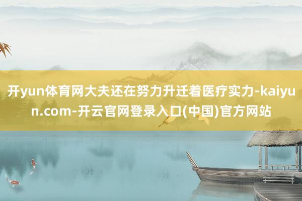 开yun体育网大夫还在努力升迁着医疗实力-kaiyun.com-开云官网登录入口(中国)官方网站