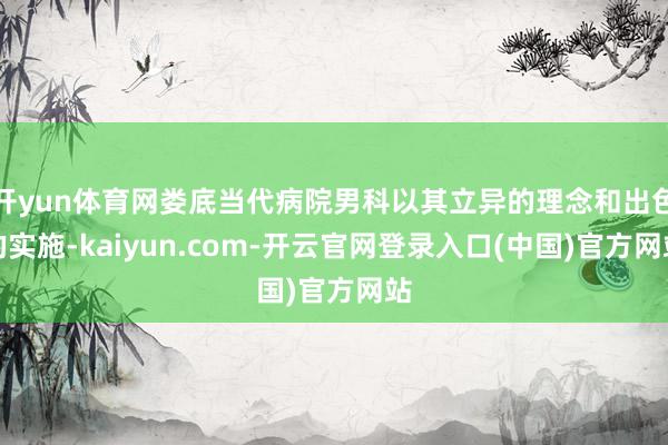 开yun体育网娄底当代病院男科以其立异的理念和出色的实施-kaiyun.com-开云官网登录入口(中国)官方网站