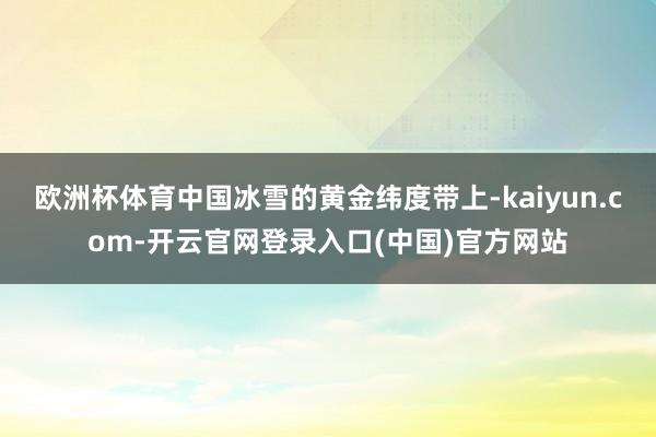 欧洲杯体育中国冰雪的黄金纬度带上-kaiyun.com-开云官网登录入口(中国)官方网站