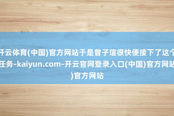开云体育(中国)官方网站于是曾子瑄很快便接下了这个任务-kaiyun.com-开云官网登录入口(中国)官方网站